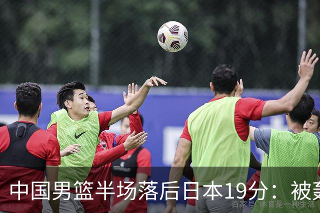 中国男篮半场落后日本19分：被轰11-0 全队无人得分上双